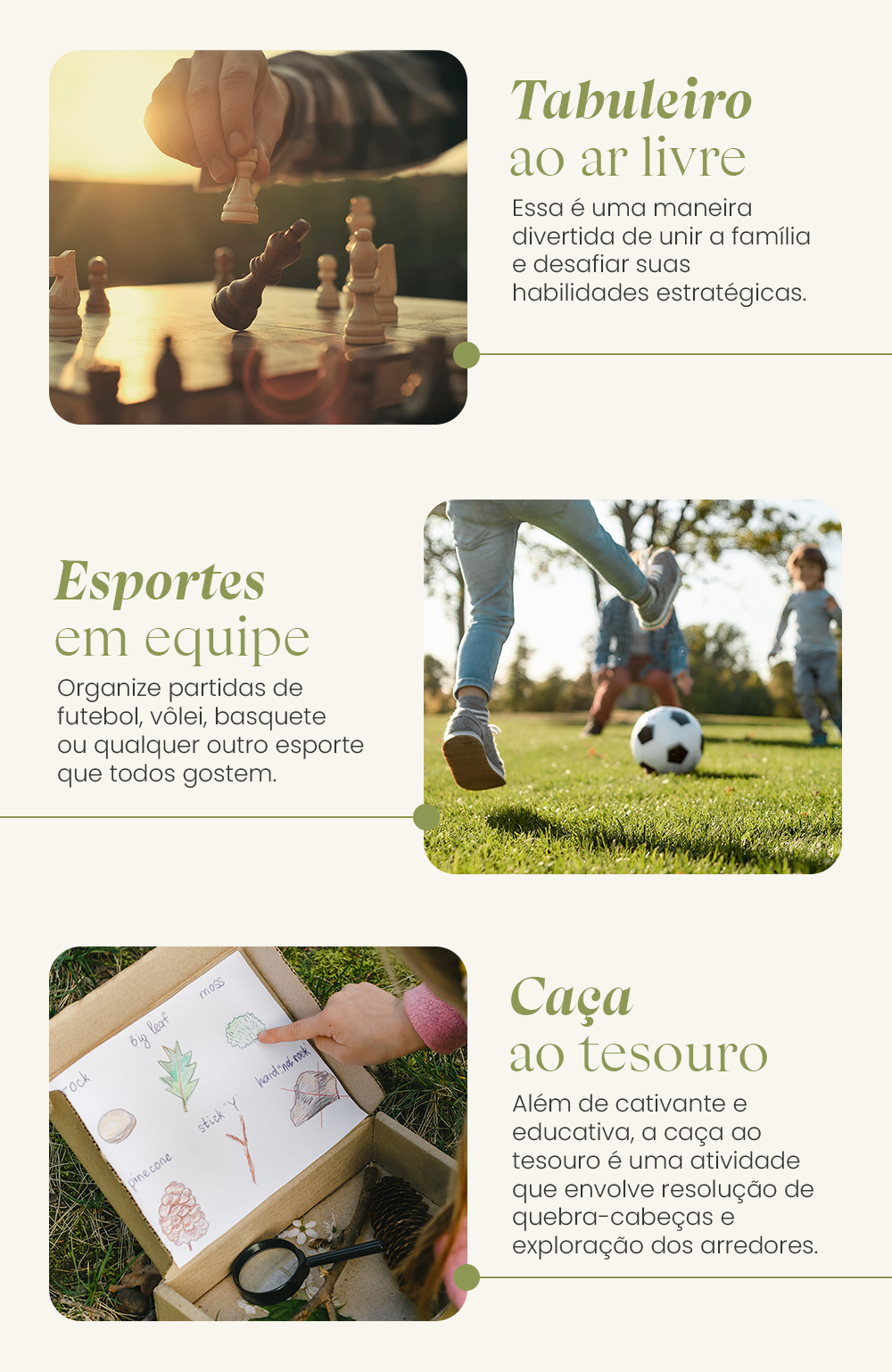 4. Jogos de tabuleiro ao ar livre Que tal levar os jogos de tabuleiro para fora de casa? Além da sala de casa, xadrez, damas, dominó e outros jogos também podem ser jogados em um parque ou na praia. Essa é uma maneira divertida de unir a família e desafiar suas habilidades estratégicas. Essas atividades ao ar livre proporcionam um ambiente descontraído para a competição amigável e o convívio familiar. 5. Esportes em equipe Para as famílias fãs de esportes, apostar nessa atividade física ao ar livre é uma ótima opção. Organize partidas de futebol, vôlei, basquete ou qualquer outro esporte que todos gostem. Dividam-se em times e aproveitem para praticar um esporte ao ar livre enquanto se divertem. Os benefícios da atividade física coletiva incluem o aprimoramento do trabalho em equipe, a colaboração e o condicionamento físico, além do fortalecimento dos laços familiares, é claro!