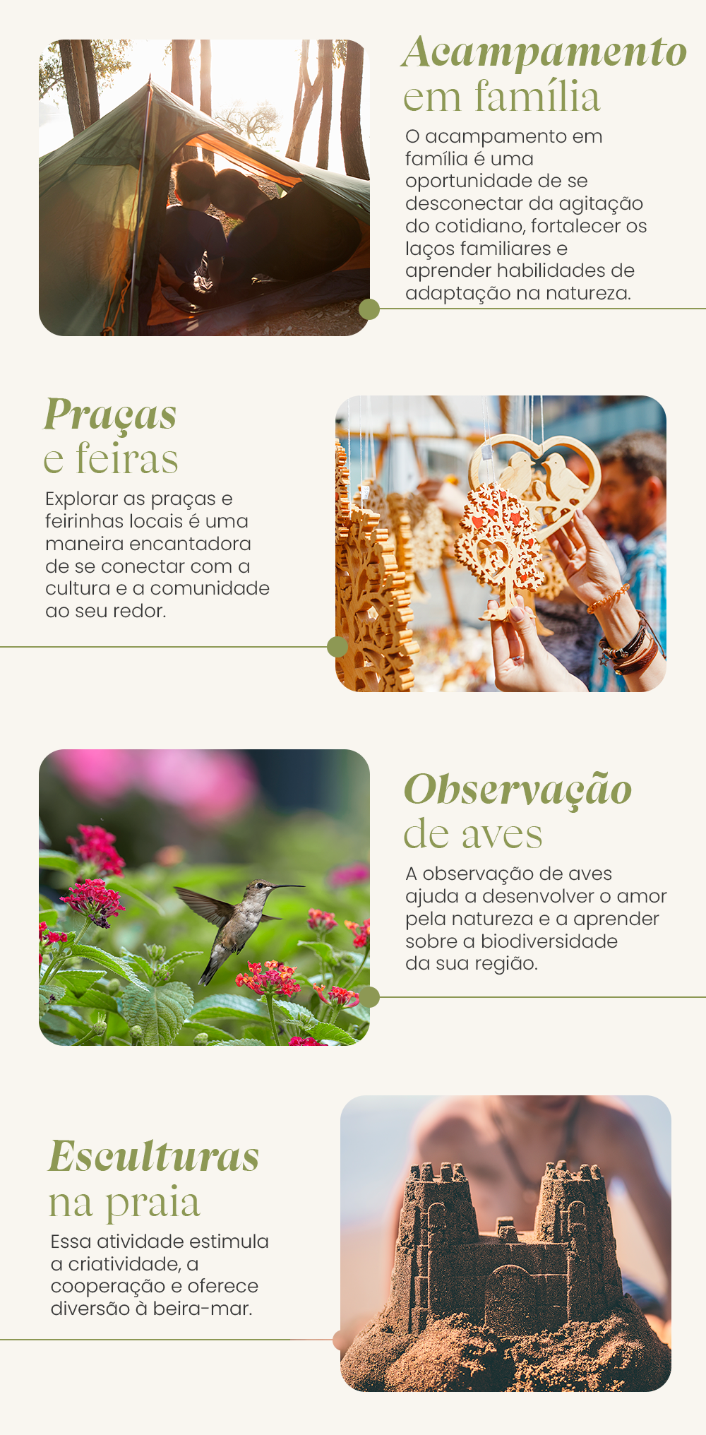 Atividades ao ar livre: Caça ao tesouro Transformar atividades ao ar livre em uma caça ao tesouro moderna também é uma escolha divertida para todas as idades. Vocês podem usar um aplicativo de geolocalização para esconder e encontrar tesouros em locais próximos. Além de cativante e educativa, a caça ao tesouro é uma atividade que envolve resolução de quebra-cabeças e exploração dos arredores. Ela é perfeita para famílias que adoram aventuras ao ar livre! Acampamento em família Se vocês buscam atividades ao ar livre mais duradouras, o acampamento é uma ótima opção. Montem barracas, façam um piquenique, contem histórias e apreciem a paisagem juntos. O acampamento em família é uma oportunidade de se desconectar da agitação do cotidiano, fortalecer os laços familiares e aprender habilidades de adaptação na natureza. Conhecer praças e feirinhas locais Se você não abre mão de uma opção cultural no seu tempo livre, que tal reunir os parentes e pessoas mais próximas para dar uma volta em praças históricas ou feirinhas com artesanato local e música? Aproveite um dia mais ensolarado para dar um passeio urbano e conhecer melhor a sua cidade. Explorar as praças e feirinhas locais é uma maneira encantadora de se conectar com a cultura e a comunidade ao seu redor. Muitas cidades possuem praças históricas que são verdadeiros tesouros arquitetônicos, repletos de história e charme. Passear por esses locais permite que você e sua família apreciem a história preservada em construções e monumentos. 9. Observação de aves A observação de aves é outra atividade que conecta a família à natureza. É só separar binóculos e um guia de pássaros para identificar as espécies locais. Essa é uma maneira educativa de apreciar a vida selvagem. A observação de aves ajuda a desenvolver o amor pela natureza e a aprender sobre a biodiversidade da sua região. Em geral, os parques são bons locais para a atividade e, geralmente, mais pela manhã, ok? Esculturas de areia na praia Se você estiver na praia, que tal desafiar a família a criar esculturas de areia criativas? Vocês podem usar conchas, baldes e pás para criar obras de arte temporárias na areia.