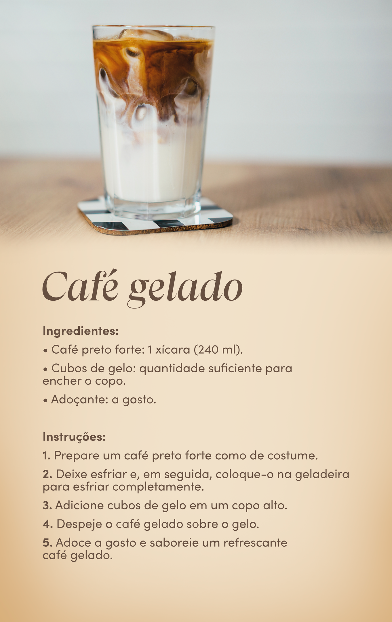 Receitas de café gelado Ingredientes: Café preto forte: 1 xícara (240 ml); Cubos de gelo: quantidade suficiente para encher o copo; Adoçante: a gosto. Instruções: 1. Prepare um café preto forte como de costume. 2. Deixe esfriar e, em seguida, coloque-o na geladeira para esfriar completamente. 3. Adicione cubos de gelo em um copo alto. 4. Despeje o café gelado sobre o gelo. 5. Adoce a gosto e saboreie um refrescante café gelado.