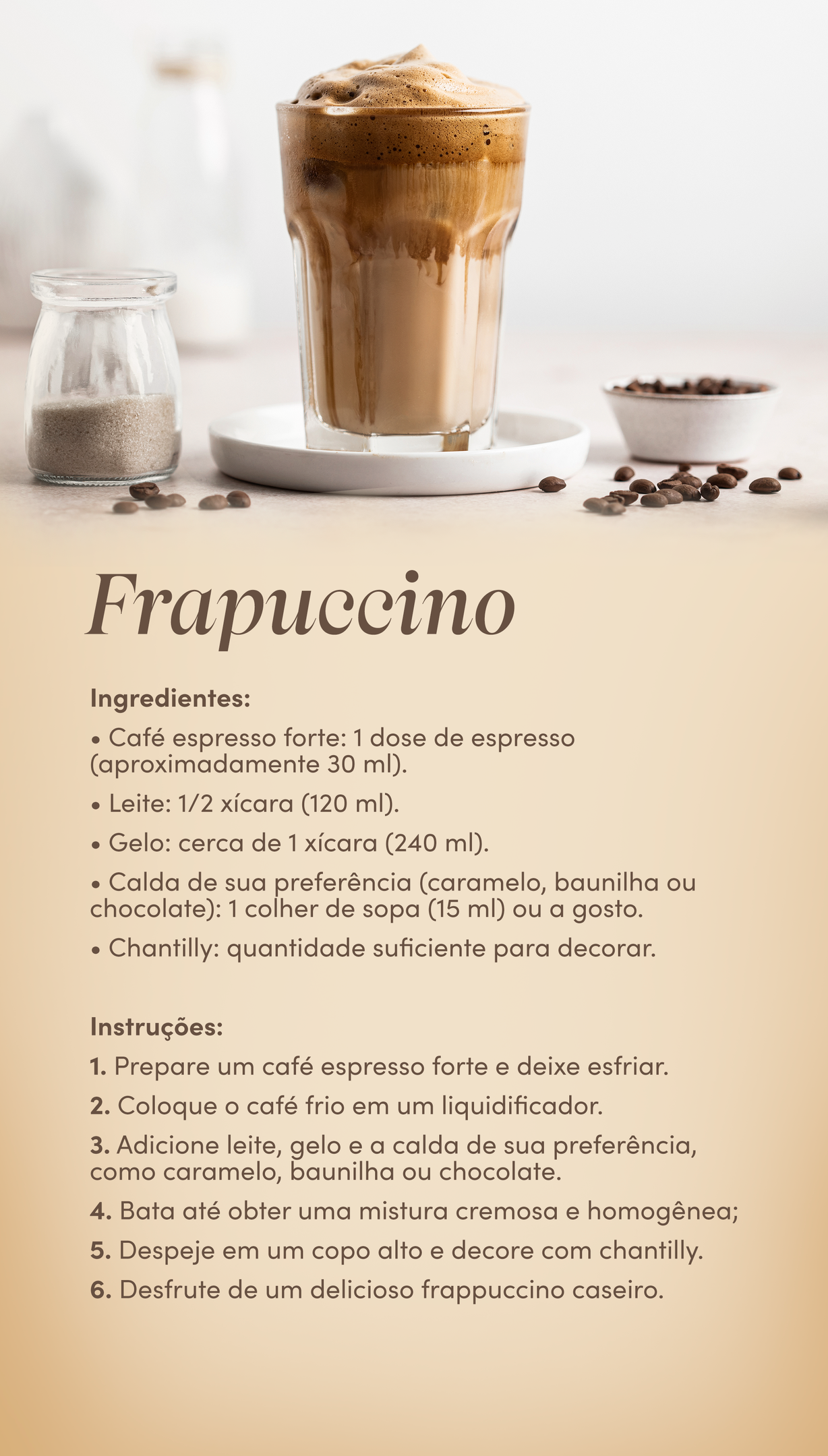 receitas de café frapuccino Ingredientes: Café espresso forte: 1 ou 2 doses de espresso (cerca de 30 a 60 ml, de acordo com a sua preferência); Leite: 1 xícara (240 ml); Cacau em pó ou canela: uma pitada para polvilhar por cima (quantidade a gosto). Instruções: 1. Faça um café espresso forte e coloque-o em uma xícara; 2. Enquanto a xícara de café aguarda, aqueça o leite em uma panela até ferver; 3. Use um batedor de leite ou mixer elétrico para criar espuma cremosa no leite; 4. Despeje o leite quente na xícara de café espresso; 5. Finalize com uma pitada de cacau em pó ou canela. 6.Desfrute de um cappuccino delicioso!